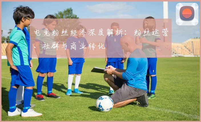 电竞粉丝经济深度解析：粉丝运营、社群与商业转化