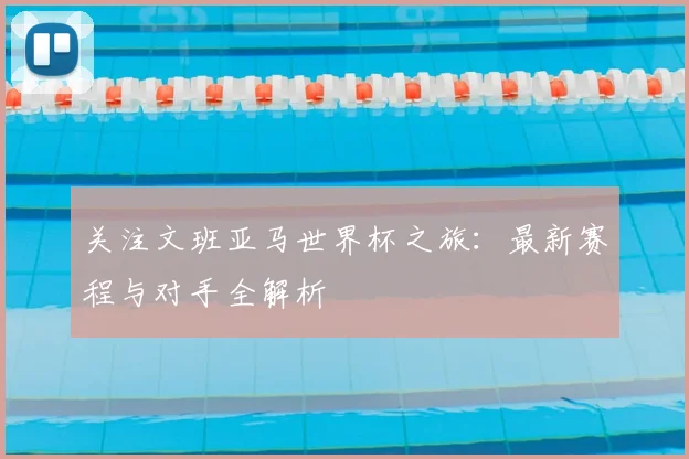 关注文班亚马世界杯之旅：最新赛程与对手全解析