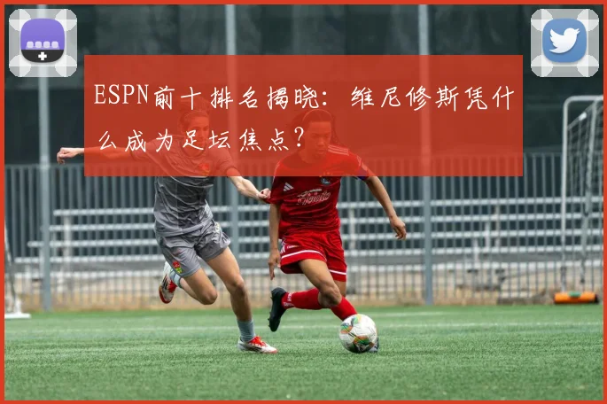 ESPN前十排名揭晓:维尼修斯凭什么成为足坛焦点?