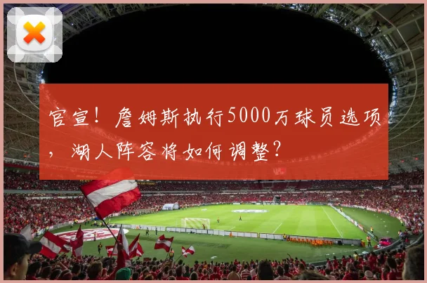 官宣!詹姆斯执行5000万球员选项,湖人阵容将如何调整?
