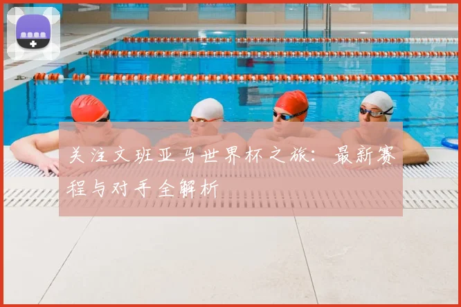 关注文班亚马世界杯之旅：最新赛程与对手全解析